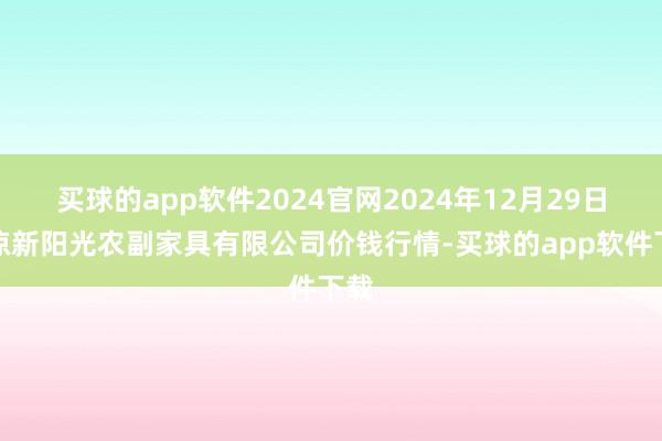 买球的app软件2024官网2024年12月29日平凉新阳光农副家具有限公司价钱行情-买球的app软件下载