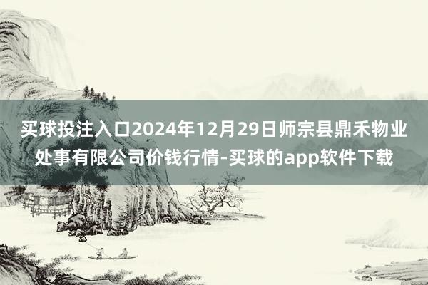 买球投注入口2024年12月29日师宗县鼎禾物业处事有限公司价钱行情-买球的app软件下载