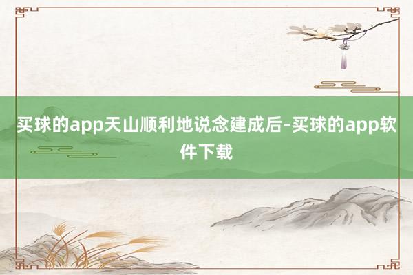 买球的app天山顺利地说念建成后-买球的app软件下载