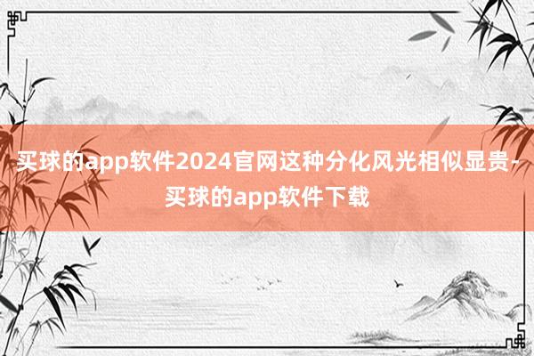 买球的app软件2024官网这种分化风光相似显贵-买球的app软件下载