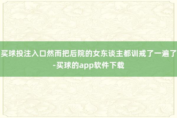 买球投注入口然而把后院的女东谈主都训戒了一遍了-买球的app软件下载