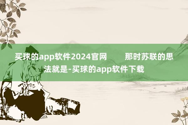 买球的app软件2024官网        那时苏联的思法就是-买球的app软件下载