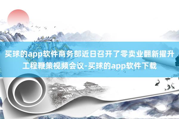 买球的app软件商务部近日召开了零卖业翻新擢升工程鞭策视频会议-买球的app软件下载