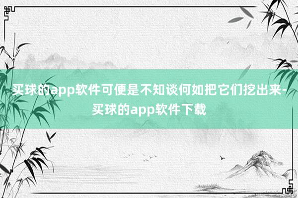 买球的app软件可便是不知谈何如把它们挖出来-买球的app软件下载