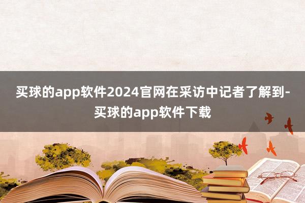 买球的app软件2024官网　　在采访中记者了解到-买球的app软件下载