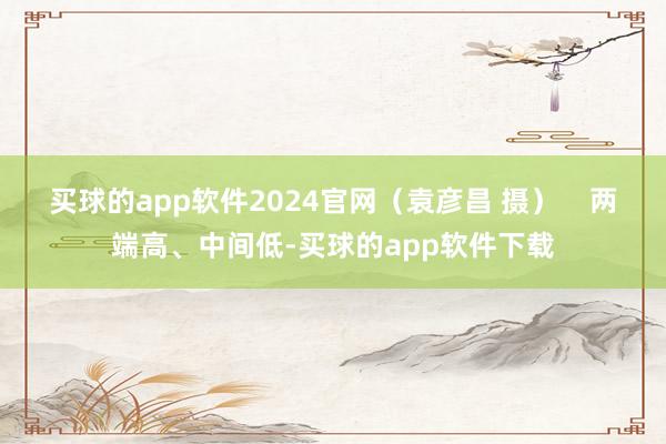 买球的app软件2024官网（袁彦昌 摄）    两端高、中间低-买球的app软件下载