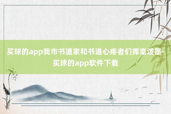 买球的app我市书道家和书道心疼者们挥毫泼墨-买球的app软件下载