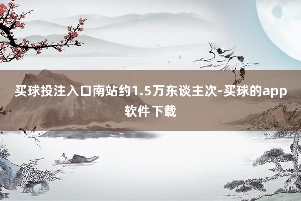 买球投注入口南站约1.5万东谈主次-买球的app软件下载