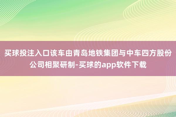 买球投注入口该车由青岛地铁集团与中车四方股份公司相聚研制-买球的app软件下载