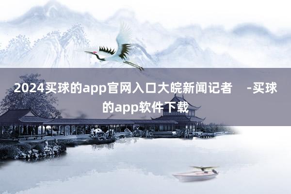 2024买球的app官网入口大皖新闻记者    -买球的app软件下载