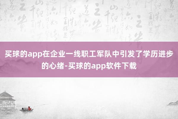 买球的app在企业一线职工军队中引发了学历进步的心绪-买球的app软件下载