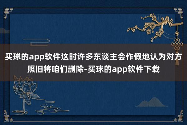 买球的app软件这时许多东谈主会作假地认为对方照旧将咱们删除-买球的app软件下载