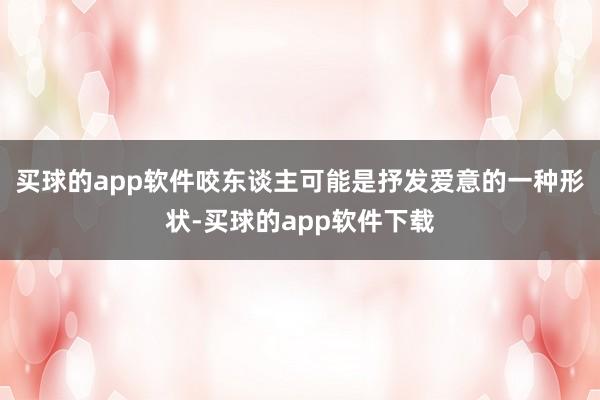 买球的app软件咬东谈主可能是抒发爱意的一种形状-买球的app软件下载