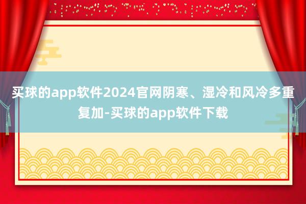 买球的app软件2024官网阴寒、湿冷和风冷多重复加-买球的app软件下载