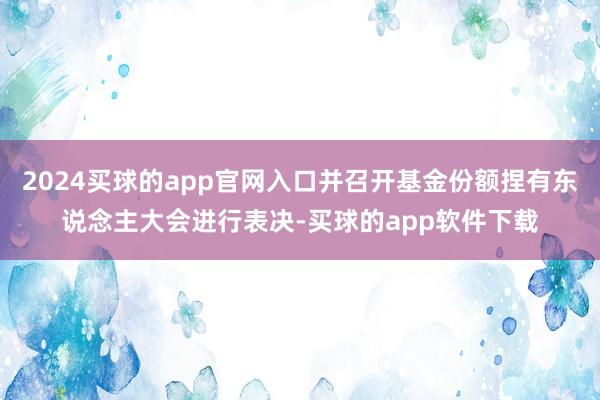 2024买球的app官网入口并召开基金份额捏有东说念主大会进行表决-买球的app软件下载