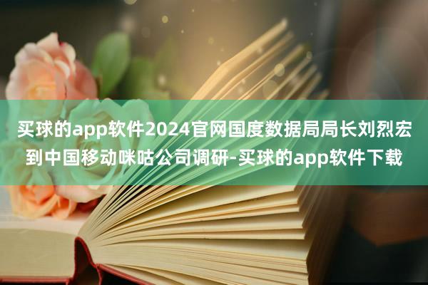 买球的app软件2024官网国度数据局局长刘烈宏到中国移动咪咕公司调研-买球的app软件下载