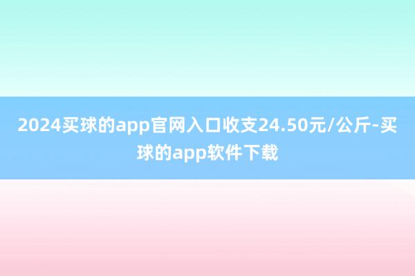 2024买球的app官网入口收支24.50元/公斤-买球的app软件下载